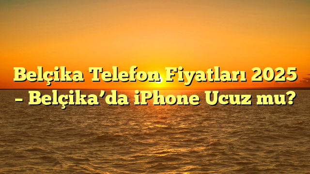 Belçika Telefon Fiyatları 2025 – Belçika’da iPhone Ucuz mu?