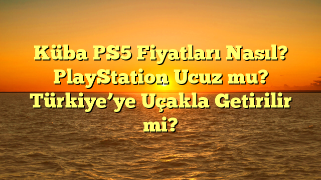 Küba PS5 Fiyatları Nasıl? PlayStation Ucuz mu? Türkiye’ye Uçakla Getirilir mi?