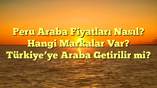 Peru Araba Fiyatları Nasıl? Hangi Markalar Var? Türkiye’ye Araba Getirilir mi?