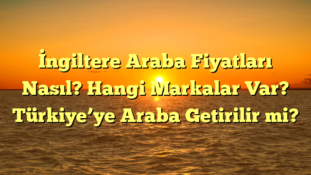 İngiltere Araba Fiyatları Nasıl? Hangi Markalar Var? Türkiye’ye Araba Getirilir mi?